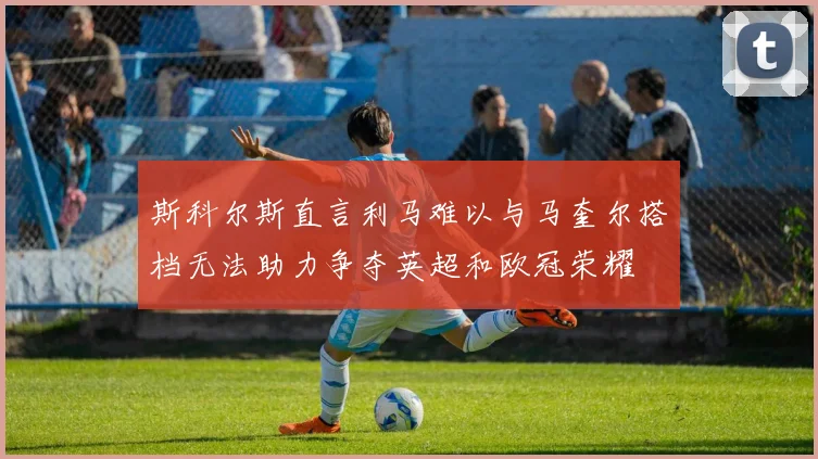 斯科尔斯直言利马难以与马奎尔搭档无法助力争夺英超和欧冠荣耀