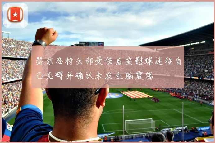 瑟尔洛特头部受伤后安慰球迷称自己无碍并确认未发生脑震荡