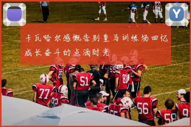 卡瓦哈尔感慨告别皇马训练场回忆成长奋斗的点滴时光