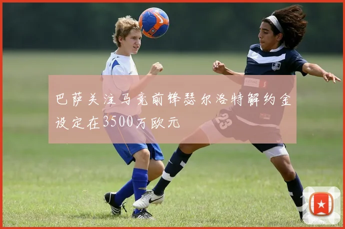 巴萨关注马竞前锋瑟尔洛特解约金设定在3500万欧元