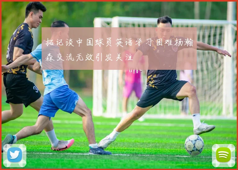 拓记谈中国球员英语学习困难杨瀚森交流无效引发关注