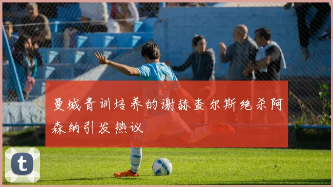 曼城青训培养的谢赫查尔斯绝杀阿森纳引发热议