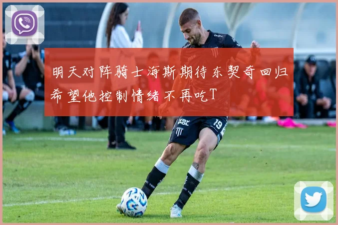 明天对阵骑士海斯期待东契奇回归希望他控制情绪不再吃T