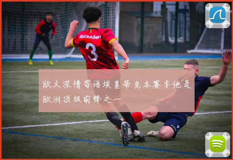 欧文深情寄语埃基蒂克本赛季他是欧洲顶级前锋之一
