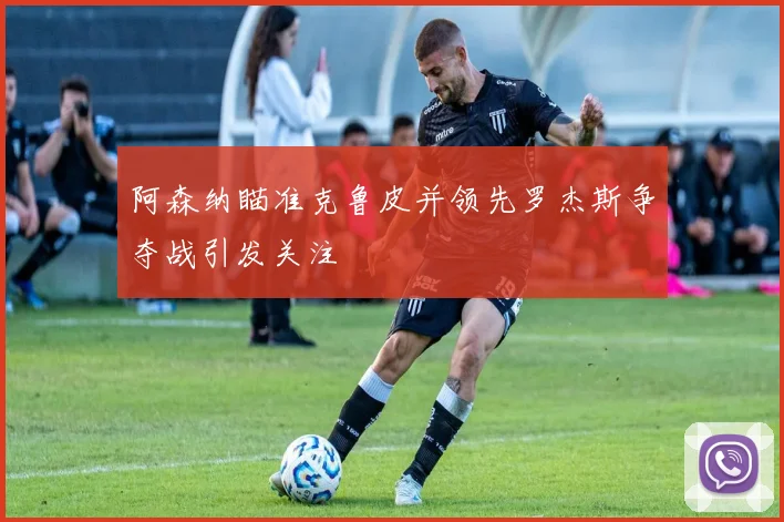 阿森纳瞄准克鲁皮并领先罗杰斯争夺战引发关注
