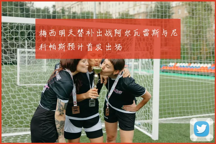 梅西明天替补出战阿尔瓦雷斯与尼科帕斯预计首发出场