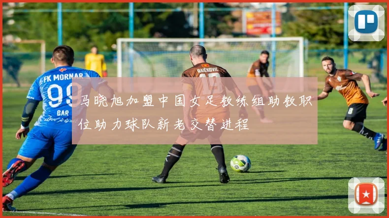 马晓旭加盟中国女足教练组助教职位助力球队新老交替进程