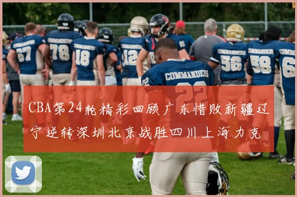 CBA第24轮精彩回顾广东惜败新疆辽宁逆转深圳北京战胜四川上海力克北控展现强劲实力