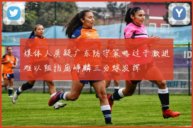 媒体人质疑广东防守策略过于激进难以阻挡庞峥麟三分球发挥