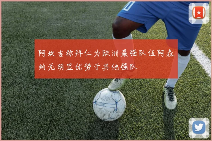 阿坎吉称拜仁为欧洲最强队伍阿森纳无明显优势于其他强队