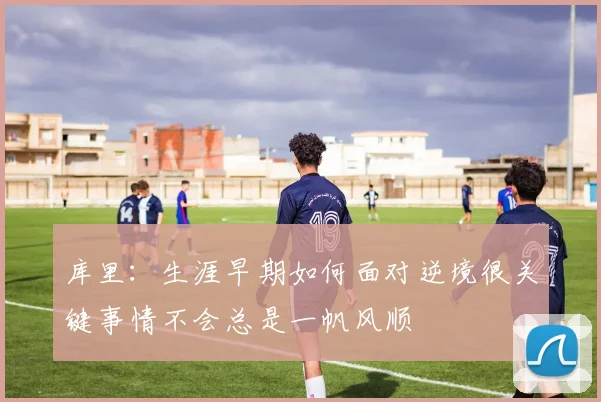 库里：生涯早期如何面对逆境很关键事情不会总是一帆风顺
