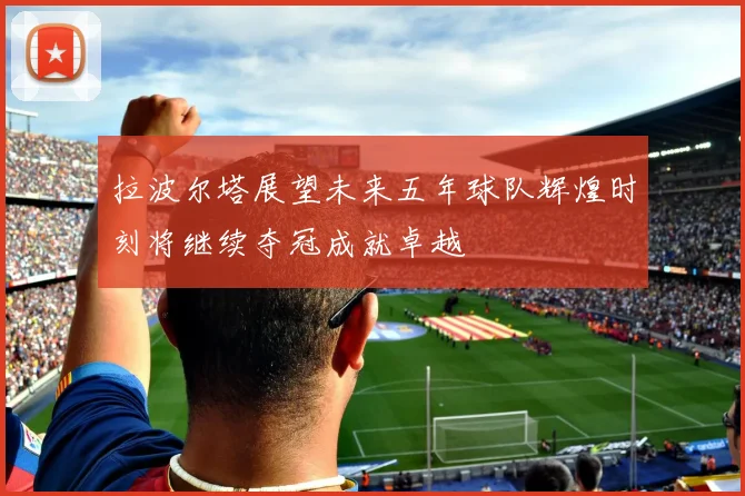 拉波尔塔展望未来五年球队辉煌时刻将继续夺冠成就卓越