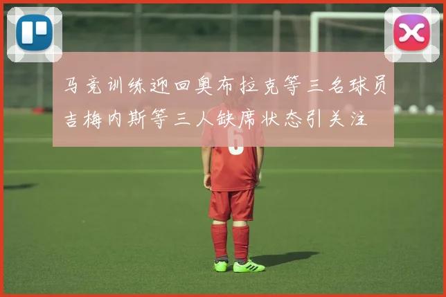 马竞训练迎回奥布拉克等三名球员吉梅内斯等三人缺席状态引关注