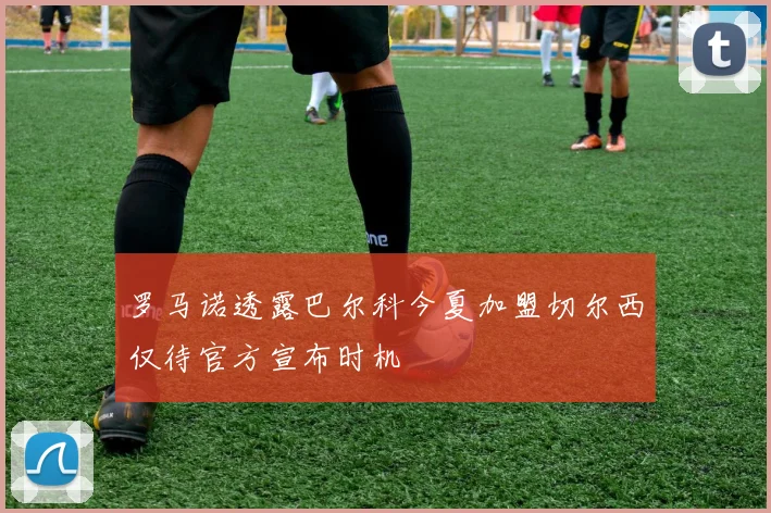 罗马诺透露巴尔科今夏加盟切尔西仅待官方宣布时机