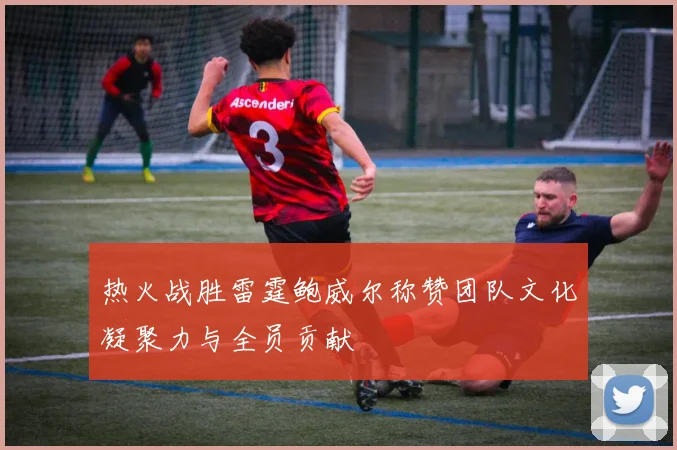 热火战胜雷霆鲍威尔称赞团队文化凝聚力与全员贡献