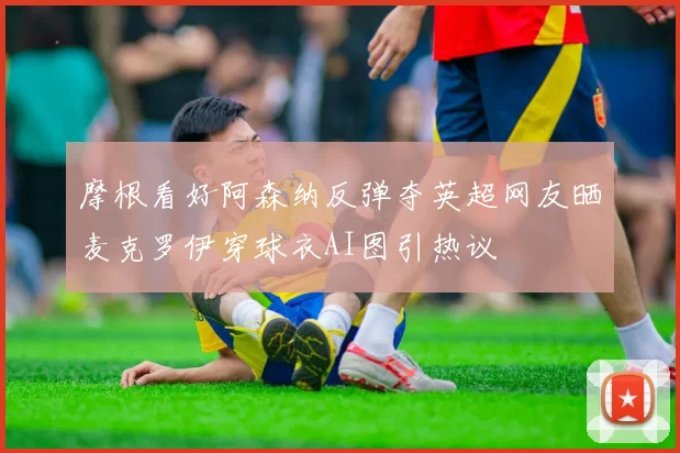摩根看好阿森纳反弹夺英超网友晒麦克罗伊穿球衣AI图引热议