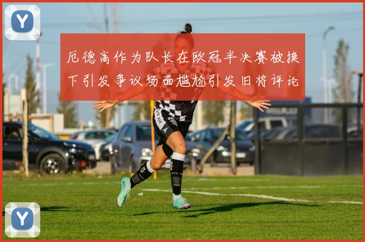 厄德高作为队长在欧冠半决赛被换下引发争议场面尴尬引发旧将评论