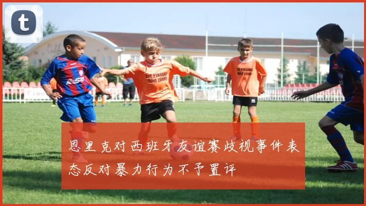 恩里克对西班牙友谊赛歧视事件表态反对暴力行为不予置评