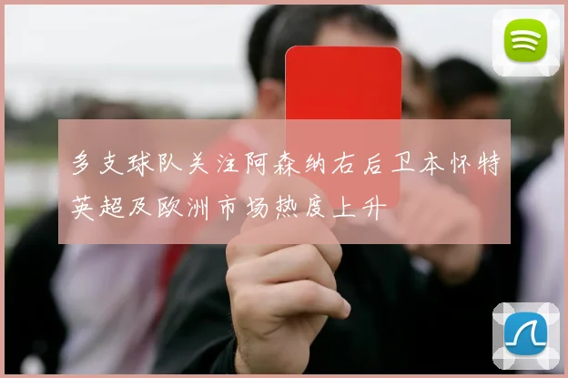 多支球队关注阿森纳右后卫本怀特英超及欧洲市场热度上升