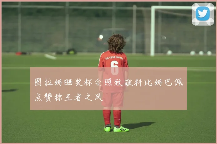 图拉姆晒奖杯合照致敬科比姆巴佩点赞称王者之风