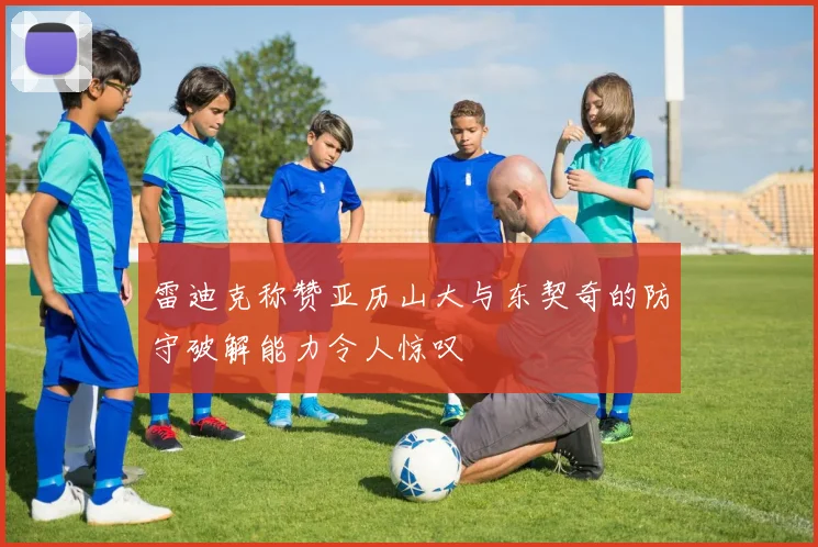 雷迪克称赞亚历山大与东契奇的防守破解能力令人惊叹