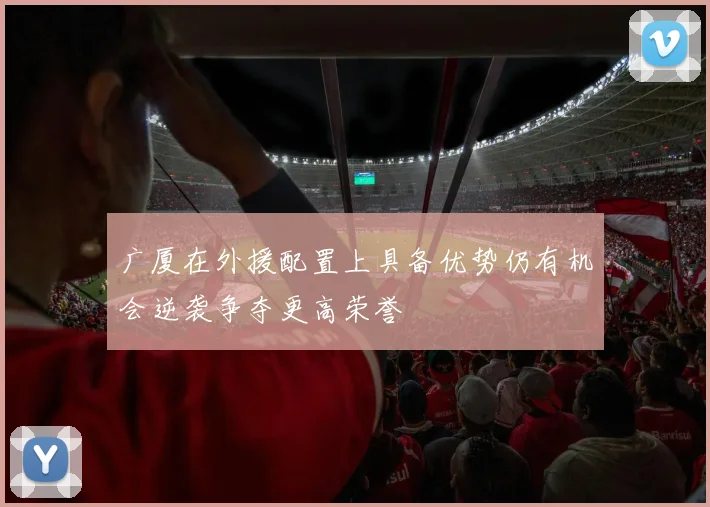 广厦在外援配置上具备优势仍有机会逆袭争夺更高荣誉