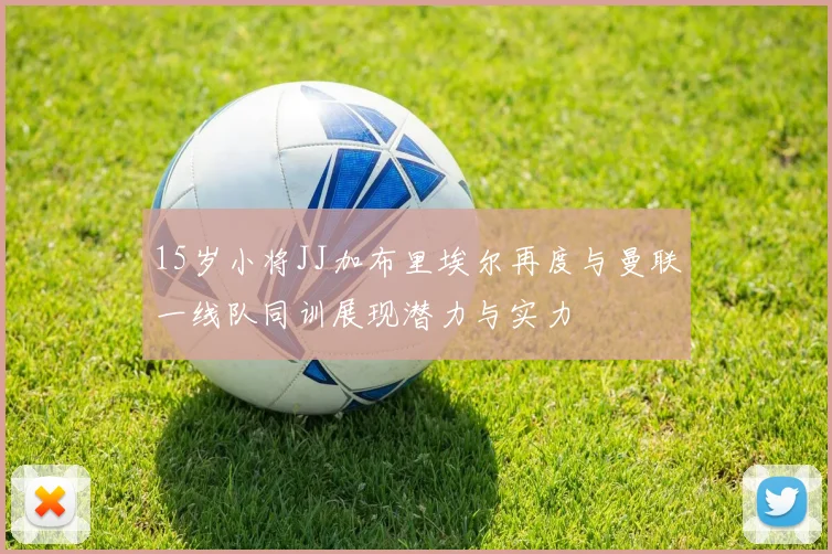 15岁小将JJ加布里埃尔再度与曼联一线队同训展现潜力与实力
