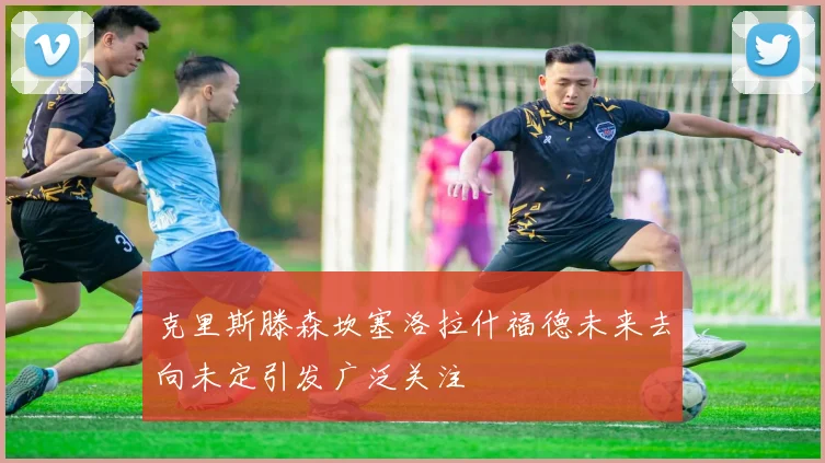 克里斯滕森坎塞洛拉什福德未来去向未定引发广泛关注