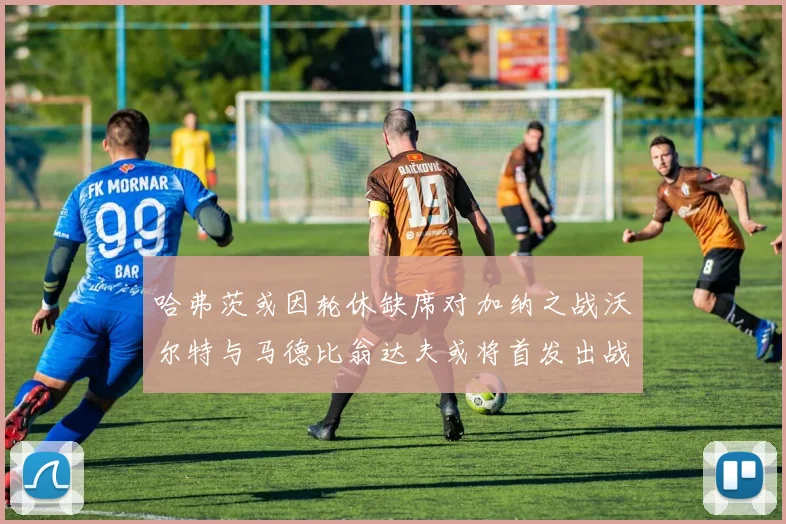 哈弗茨或因轮休缺席对加纳之战沃尔特与马德比翁达夫或将首发出战