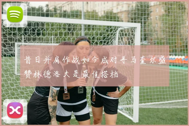 昔日并肩作战如今成对手马奎尔盛赞林德洛夫是最佳搭档